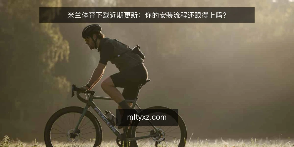 米兰体育下载近期更新：你的安装流程还跟得上吗？ — 为什么现在要重新审视下载流程 配图